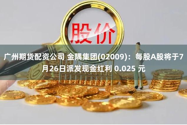 广州期货配资公司 金隅集团(02009)：每股A股将于7月26日派发现金红利 0.025 元