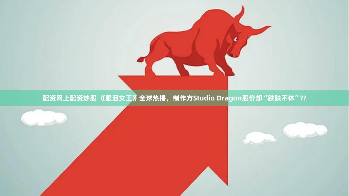 配资网上配资炒股 《眼泪女王》全球热播，制作方Studio Dragon股价却“跌跌不休”??