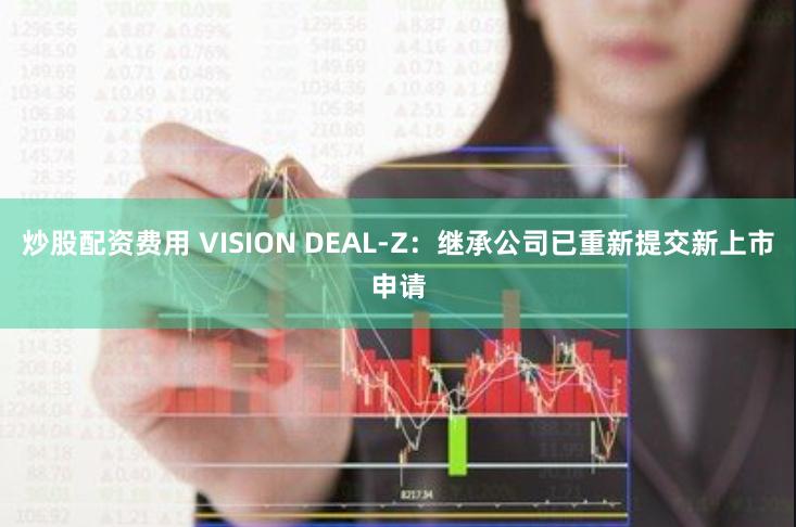 炒股配资费用 VISION DEAL-Z：继承公司已重新提交新上市申请