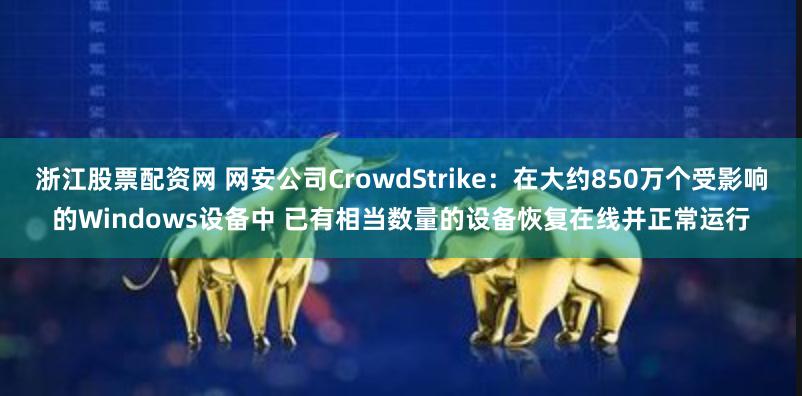 浙江股票配资网 网安公司CrowdStrike：在大约850万个受影响的Windows设备中 已有相当数量的设备恢复在线并正常运行