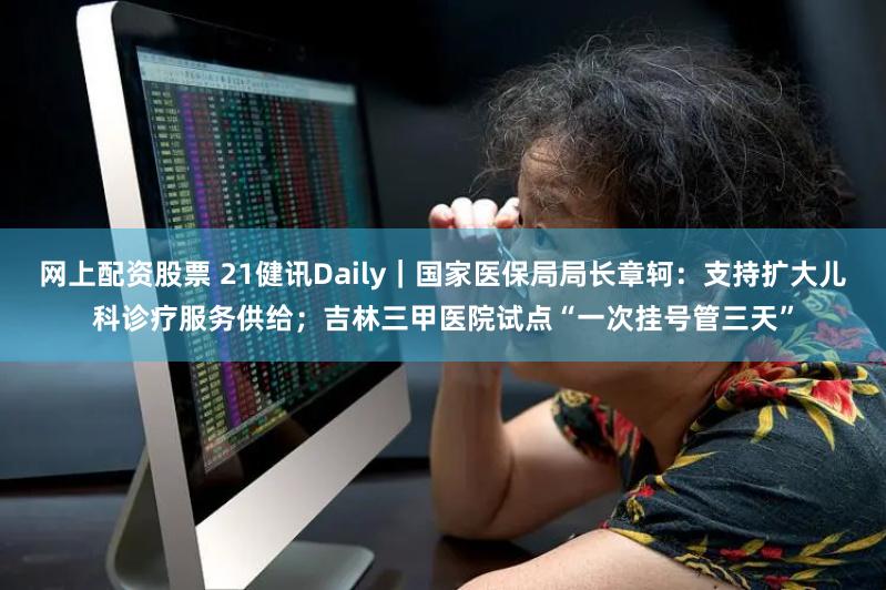 网上配资股票 21健讯Daily｜国家医保局局长章轲：支持扩大儿科诊疗服务供给；吉林三甲医院试点“一次挂号管三天”