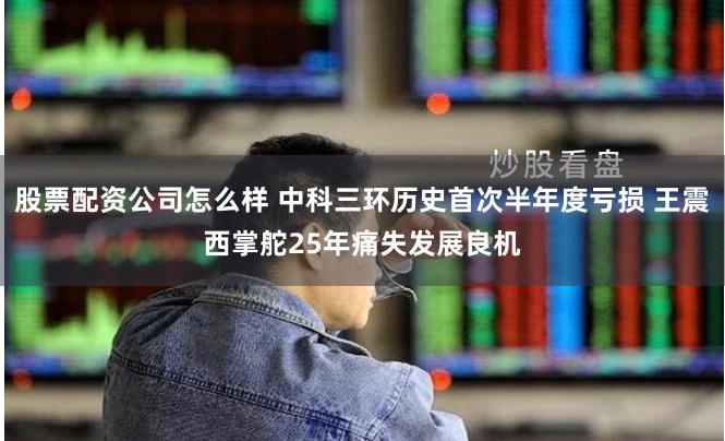 股票配资公司怎么样 中科三环历史首次半年度亏损 王震西掌舵25年痛失发展良机