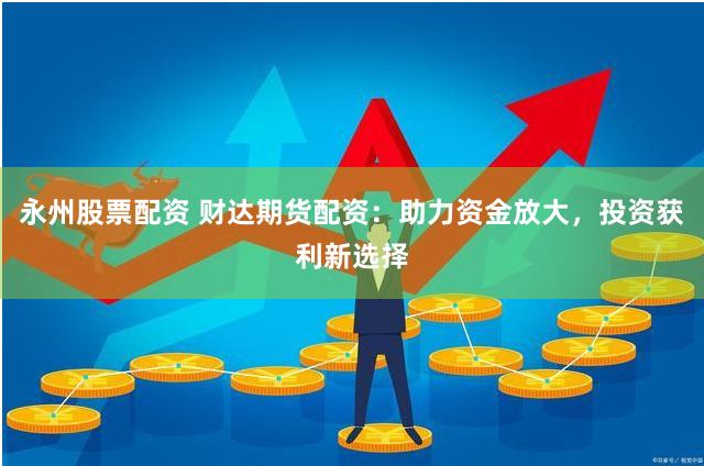 永州股票配资 财达期货配资：助力资金放大，投资获利新选择