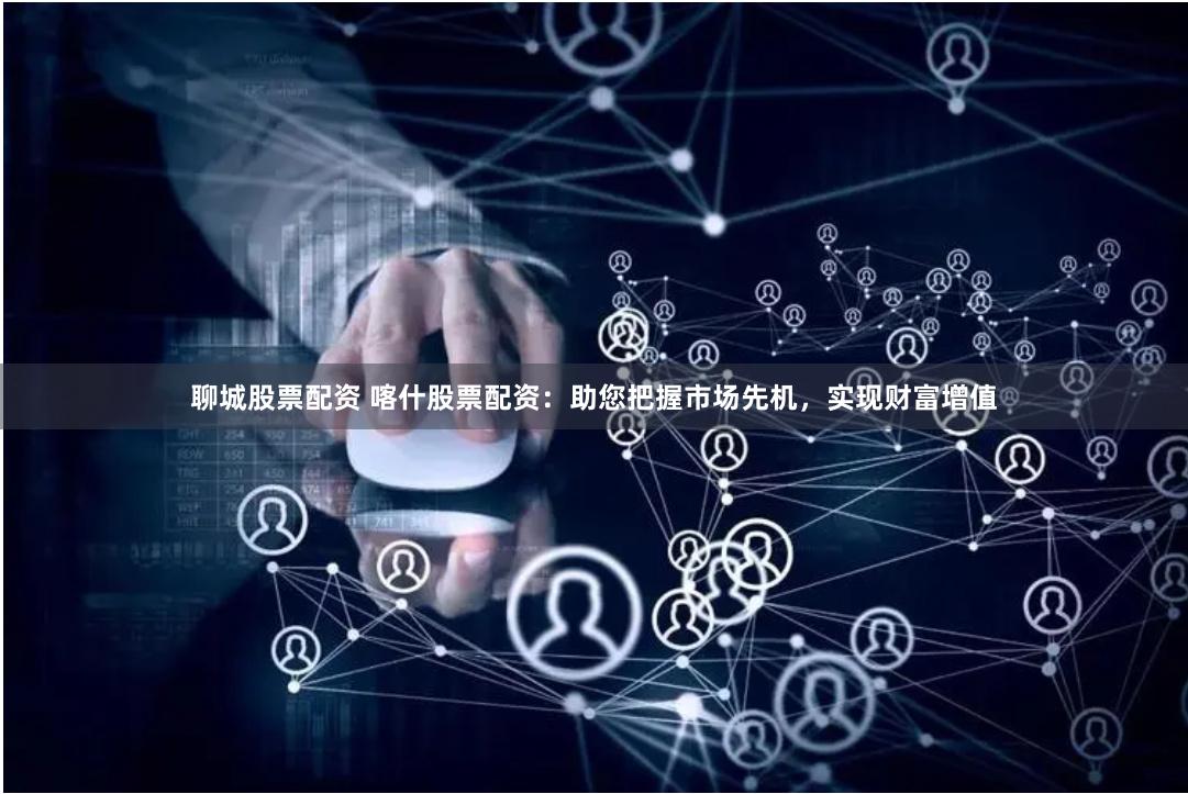 聊城股票配资 喀什股票配资：助您把握市场先机，实现财富增值